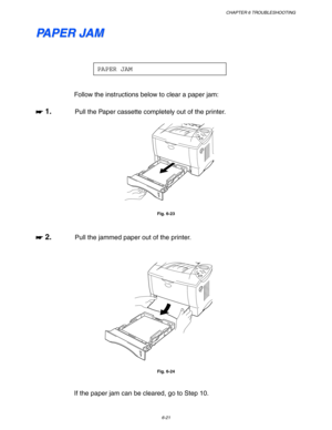 Page 187CHAPTER 6 TROUBLESHOOTING
6-21
P P
A A
P P
E E
R R
   
J J
A A
M M
PAPER JAM
Follow the instructions below to clear a paper jam:
☛
☛☛ ☛ 1.Pull the Paper cassette completely out of the printer.
Fig. 6-23
☛
☛☛ ☛ 2.Pull the jammed paper out of the printer.
Fig. 6-24
If the paper jam can be cleared, go to Step 10. 