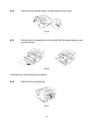 Page 1886-22
☛
☛☛ ☛ 3.Press the Cover release button, and then open the Front cover.
Fig. 6-25
☛
☛☛ ☛ 4.Pull the Drum unit assembly out of the printer. Pull the jammed paper up and
out of the printer
Fig. 6-26
If the paper jam can be cleared, go to Step 8.
☛
☛☛ ☛ 5.Open the Face up output tray.
Fig. 6-27 