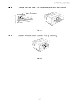 Page 189CHAPTER 6 TROUBLESHOOTING
6-23
☛
☛☛ ☛ 6.Open the Jam clear cover.  Pull the jammed paper out of the fuser unit.
Fig. 6-28
☛
☛☛ ☛ 7.Close the Jam clear cover.  Close the Face up output tray.
Fig. 6-29
Jam clear cover 