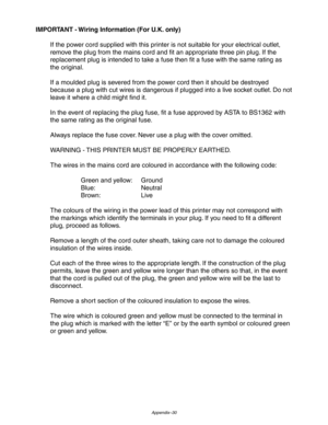 Page 231Appendix–30
IMPORTANT - Wiring Information (For U.K. only)
If the power cord supplied with this printer is not suitable for your electrical outlet,
remove the plug from the mains cord and fit an appropriate three pin plug. If the
replacement plug is intended to take a fuse then fit a fuse with the same rating as
the original.
If a moulded plug is severed from the power cord then it should be destroyed
because a plug with cut wires is dangerous if plugged into a live socket outlet. Do not
leave it where a...