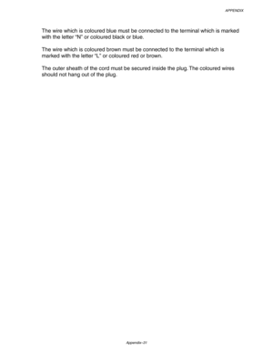 Page 232APPENDIX
Appendix–31
The wire which is coloured blue must be connected to the terminal which is marked
with the letter “N” or coloured black or blue.
The wire which is coloured brown must be connected to the terminal which is
marked with the letter “L” or coloured red or brown.
The outer sheath of the cord must be secured inside the plug. The coloured wires
should not hang out of the plug. 