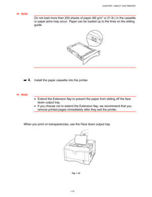 Page 29CHAPTER 1 ABOUT THIS PRINTER
1-19
 ✒
✒✒ ✒  Note
 Do not load more than 250 sheets of paper (80 g/m2 or 21 lb.) in the cassette
or paper jams may occur.  Paper can be loaded up to the lines on the sliding
guide.
 
 
 
 
 
 
 
☛
☛☛ ☛ 4.Install the paper cassette into the printer.
 
 
 
 
✒
✒✒ ✒  Note
 •Extend the Extension flap to prevent the paper from sliding off the face
down output tray.
 •If you choose not to extend the Extension flap, we recommend that you
remove printed pages immediately after they...