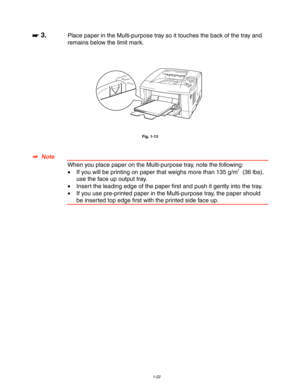 Page 321-22
 
 
☛
☛☛ ☛ 3.Place paper in the Multi-purpose tray so it touches the back of the tray and
remains below the limit mark.
 
 
 
 
 
 
Fig. 1-13
 
 
 
✒
✒✒ ✒  Note
 When you place paper on the Multi-purpose tray, note the following:
 •If you will be printing on paper that weighs more than 135 g/m2  (36 lbs),
use the face up output tray.
 •Insert the leading edge of the paper first and push it gently into the tray.
•  If you use pre-printed paper in the Multi-purpose tray, the paper should
be inserted...