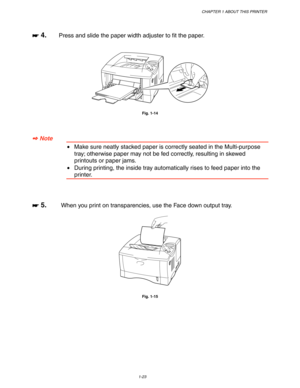 Page 33CHAPTER 1 ABOUT THIS PRINTER
1-23
☛
☛☛ ☛ 4.Press and slide the paper width adjuster to fit the paper.
Fig. 1-14
✒
✒✒ ✒ Note
•Make sure neatly stacked paper is correctly seated in the Multi-purpose
tray; otherwise paper may not be fed correctly, resulting in skewed
printouts or paper jams.
•During printing, the inside tray automatically rises to feed paper into the
printer.
☛
☛☛ ☛ 5.When you print on transparencies, use the Face down output tray.
Fig. 1-15 