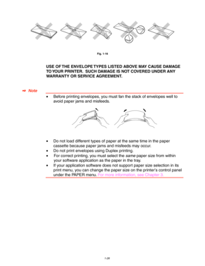 Page 361-26
Fig. 1-16
USE OF THE ENVELOPE TYPES LISTED ABOVE MAY CAUSE DAMAGE
TO YOUR PRINTER.  SUCH DAMAGE IS NOT COVERED UNDER ANY
WARRANTY OR SERVICE AGREEMENT.
✒
✒✒ ✒  Note
•Before printing envelopes, you must fan the stack of envelopes well to
avoid paper jams and misfeeds.
•Do not load different types of paper at the same time in the paper
cassette because paper jams and misfeeds may occur.
•Do not print envelopes using Duplex printing.
•For correct printing, you must select the same paper size from...