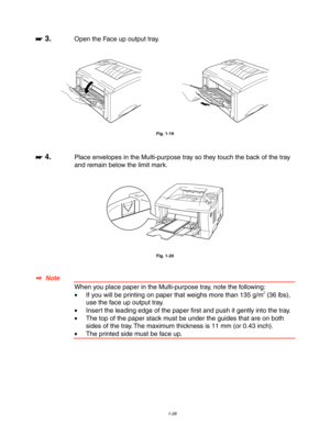 Page 381-28
☛
☛☛ ☛ 3.Open the Face up output tray.
Fig. 1-19
☛
☛☛ ☛ 4.Place envelopes in the Multi-purpose tray so they touch the back of the tray
and remain below the limit mark.
Fig. 1-20
✒
✒✒ ✒  Note
When you place paper in the Multi-purpose tray, note the following:
•If you will be printing on paper that weighs more than 135 g/m2 (36 lbs),
use the face up output tray.
•Insert the leading edge of the paper first and push it gently into the tray.
•The top of the paper stack must be under the guides that are...