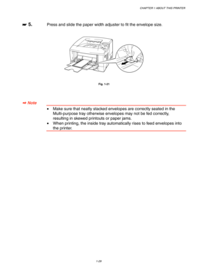 Page 39CHAPTER 1 ABOUT THIS PRINTER
1-29
☛
☛☛ ☛ 5.Press and slide the paper width adjuster to fit the envelope size.
Fig. 1-21
✒
✒✒ ✒ Note
•Make sure that neatly stacked envelopes are correctly seated in the
Multi-purpose tray otherwise envelopes may not be fed correctly,
resulting in skewed printouts or paper jams.
•When printing, the inside tray automatically rises to feed envelopes into
the printer. 