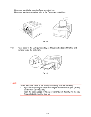 Page 441-34
When you use labels, open the Face up output tray.
When you use transparencies, print to the Face down output tray.
Fig. 1-25
☛
☛☛ ☛ 3.Place paper in the Multi-purpose tray so it touches the back of the tray and
remains below the limit mark.
Fig. 1-26
✒
✒✒ ✒  Note
When you place paper in the Multi-purpose tray, note the following:
•If you will be printing on paper that weighs more than 135 g/m2  (36 lbs),
use the face up output tray.
•Insert the leading edge of the paper first and push it gently...