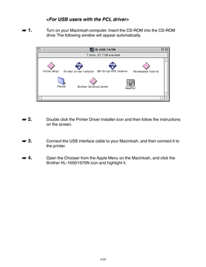 Page 752-22

☛
☛☛ ☛ 1.
Turn on your Macintosh computer. Insert the CD-ROM into the CD-ROM
drive. The following window will appear automatically.
☛
☛☛ ☛ 2.Double click the Printer Driver Installer icon and then follow the instructions
on the screen.
☛
☛☛ ☛ 3.Connect the USB interface cable to your Macintosh, and then connect it to
the printer.
☛
☛☛ ☛ 4.Open the Chooser from the Apple Menu on the Macintosh, and click the
Brother HL-1650/1670N icon and highlight it. 