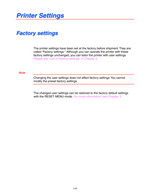 Page 792-26
P P
r r
i i
n n
t t
e e
r r
   
S S
e e
t t
t t
i i
n n
g g
s s
F F
a a
c c
t t
o o
r r
y y
   
s s
e e
t t
t t
i i
n n
g g
s s
The printer settings have been set at the factory before shipment. They are
called “Factory settings.” Although you can operate the printer with these
factory settings unchanged, you can tailor the printer with user settings.
Please see “List of Factory settings” in Chapter 3.
  Note
Changing the user settings does not affect factory settings. You cannot
modify the preset...