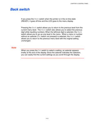 Page 93CHAPTER 3 CONTROL PANEL
3-13
 B B
a a
c c
k k
   
s s
w w
i i
t t
c c
h h
 
 
 
 
If you press the Back switch when the printer is in the on-line state
(READY), it goes off-line and the LCD goes to the menu display.
 
 
 
Pressing the Back switch allows you to return to the previous level from the
current menu level.  The Back switch also allows you to select the previous
digit while inputting numbers. When the leftmost digit is selected, the Back
switch allows you to go up one level in the menu.  When a...
