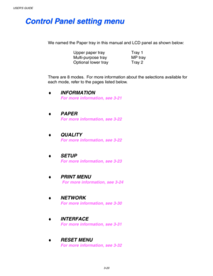 Page 100USER’S GUIDE
3-20
    
C C
o o
n n
t t
r r
o o
l l
   
P P
a a
n n
e e
l l
   
s s
e e
t t
t t
i i
n n
g g
   
m m
e e
n n
u u
 
 
 
 
We named the Paper tray in this manual and LCD panel as shown below:
 
 
Upper paper tray Tray 1
 Multi-purpose tray MP tray
 Optional lower tray Tray 2
 
 
 
There are 8 modes.  For more information about the selections available for
each mode, refer to the pages listed below.
 
♦ INFORMATION
For more information, see 3-21
 
 
♦ PAPER 
For more information, see 3-22...