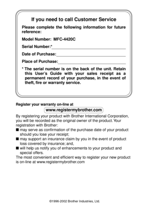 Page 2If you need to call Customer Service
Please complete the following information for future 
reference:
Model Number:  MFC-4420C
Serial Number:*
Date of Purchase:
Place of Purchase:
* The serial number is on the back of the unit. Retain 
this User’s Guide with your sales receipt as a 
permanent record of your purchase, in the event of  
theft, fire or warranty service.
Register your warranty on-line at 
www.registermybrother.com
By registering your product with Brother International Corporation, 
you will...