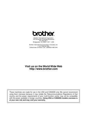 Page 326These machines are made for use in the USA and CANADA only. We cannot recommend 
using them overseas because it may violate the Telecommunications Regulations of that 
country and the power requirements of your multi-function center may not be compatible 
with the power available in foreign countries. Using USA or CANADA models overseas is 
at your own risk and may void your warranty. 
Brother International Corporation
100 Somerset Corporate Boulevard
P.O. Box 6911
Bridgewater, NJ 08807–0911  USA
Brother...