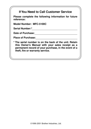 Page 2  
If You Need to Call Customer Service
Please complete the following information for future 
reference:
Model Number:  MFC-5100C
Serial Number:*
Date of Purchase:
Place of Purchase:
* The serial number is on the back of the unit. Retain 
this Owner’s Manual with your sales receipt as a 
permanent record of your purchase, in the event of a 
theft, fire or warranty service.
©1996-2001 Brother Industries, Ltd. 