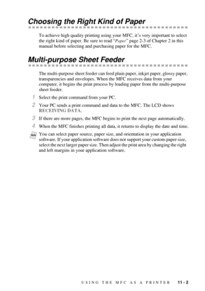 Page 101USING THE MFC AS A PRINTER   11 - 2
Choosing the Right Kind of Paper
To achieve high quality printing using your MFC, it’s very important to select 
the right kind of paper. Be sure to read “
Paper” page 2-3 of Chapter 2 in this 
manual before selecting and purchasing paper for the MFC.
Multi-purpose Sheet Feeder
The multi-purpose sheet feeder can feed plain paper, inkjet paper, glossy paper, 
transparencies and envelopes. When the MFC receives data from your 
computer, it begins the print process by...