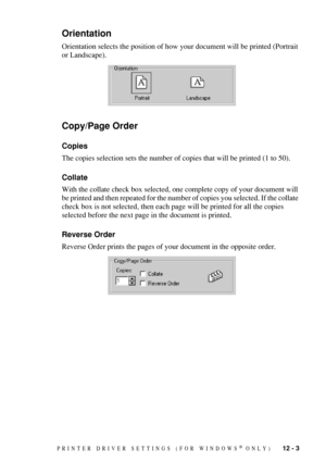 Page 105PRINTER DRIVER SETTINGS (FOR WINDOWS® ONLY)   12 - 3
Orientation
Orientation selects the position of how your document will be printed (Portrait 
or Landscape).
Copy/Page Order
Copies
The copies selection sets the number of copies that will be printed (1 to 50).
Collate
With the collate check box selected, one complete copy of your document will 
be printed and then repeated for the number of copies you selected. If the collate 
check box is not selected, then each page will be printed for all the copies...