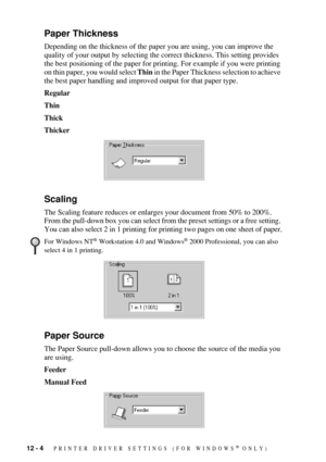 Page 10612 - 4   PRINTER DRIVER SETTINGS (FOR WINDOWS® ONLY)
Paper Thickness
Depending on the thickness of the paper you are using, you can improve the 
quality of your output by selecting the correct thickness. This setting provides 
the best positioning of the paper for printing. For example if you were printing 
on thin paper, you would select Thin in the Paper Thickness selection to achieve 
the best paper handling and improved output for that paper type.
Regular
Thin 
Thick 
Thicker
Scaling
The Scaling...