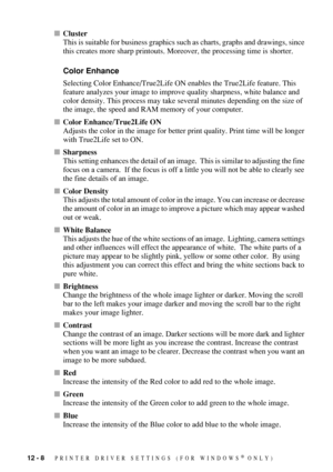 Page 11012 - 8   PRINTER DRIVER SETTINGS (FOR WINDOWS® ONLY)
Cluster
This is suitable for business graphics such as charts, graphs and drawings, since 
this creates more sharp printouts. Moreover, the processing time is shorter.
Color Enhance
Selecting Color Enhance/True2Life ON enables the True2Life feature. This 
feature analyzes your image to improve quality sharpness, white balance and 
color density. This process may take several minutes depending on the size of 
the image, the speed and RAM memory of your...