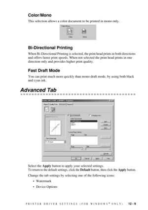 Page 111PRINTER DRIVER SETTINGS (FOR WINDOWS® ONLY)   12 - 9
Color/Mono
This selection allows a color document to be printed in mono only.
Bi-Directional Printing
When Bi-Directional Printing is selected, the print head prints in both directions 
and offers faster print speeds. When not selected the print head prints in one 
direction only and provides higher print quality.
Fast Draft Mode
You can print much more quickly than mono draft mode, by using both black 
and cyan ink.
Advanced Tab
Select the Apply...