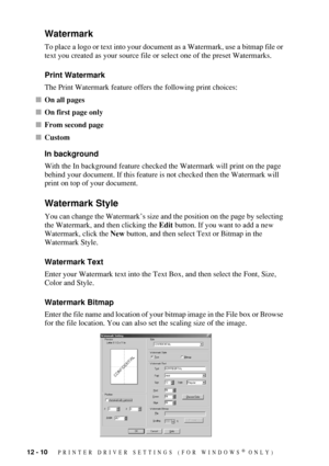 Page 11212 - 10   PRINTER DRIVER SETTINGS (FOR WINDOWS® ONLY)
Watermark
To place a logo or text into your document as a Watermark, use a bitmap file or 
text you created as your source file or select one of the preset Watermarks.
Print Watermark
The Print Watermark feature offers the following print choices:
On all pages
On first page only
From second page
Custom
In background
With the In background feature checked the Watermark will print on the page 
behind your document. If this feature is not checked...