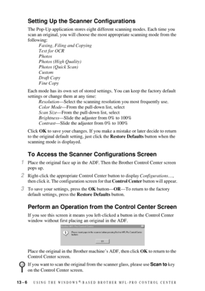 Page 12013 - 6   USING THE WINDOWS®-BASED BROTHER MFL-PRO CONTROL CENTER
Setting Up the Scanner Configurations
The Pop-Up application stores eight different scanning modes. Each time you 
scan an original, you will choose the most appropriate scanning mode from the 
following:
Faxing, Filing and Copying
Text for OCR
Photos
Photos (High Quality)
Photos (Quick Scan)
Custom
Draft Copy
Fine Copy
Each mode has its own set of stored settings. You can keep the factory default 
settings or change them at any time:...