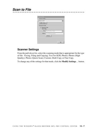 Page 121USING THE WINDOWS®-BASED BROTHER MFL-PRO CONTROL CENTER   13 - 7
Scan to File
Scanner Settings
From the pull-down list, select the scanning mode that is appropriate for the type 
of file:  Faxing, Filing and Copying; Text for OCR; Photos; Photos (High 
Quality); Photos (Quick Scan); Custom; Draft Copy or Fine Copy.
To change any of the settings for that mode, click the Modify Settings… button. 