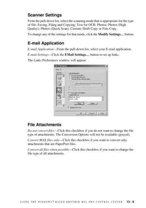 Page 123USING THE WINDOWS®-BASED BROTHER MFL-PRO CONTROL CENTER   13 - 9
Scanner Settings
From the pull-down list, select the scanning mode that is appropriate for the type 
of file: Faxing, Filing and Copying; Text for OCR; Photos; Photos (High 
Quality); Photos (Quick Scan); Custom; Draft Copy or Fine Copy.
To change any of the settings for that mode, click the Modify Settings… button.
E-mail Application
E-mail Application—From the pull-down list, select your E-mail application.
E-mail Settings—Click the EMail...