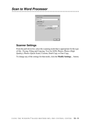 Page 125USING THE WINDOWS®-BASED BROTHER MFL-PRO CONTROL CENTER   13 - 11
Scan to Word Processor
Scanner Settings
From the pull-down list, select the scanning mode that is appropriate for the type 
of file:  Faxing, Filing and Copying; Text for OCR; Photos; Photos (High 
Quality); Photos (Quick Scan); Custom; Draft Copy or Fine Copy.
To change any of the settings for that mode, click the Modify Settings… button. 