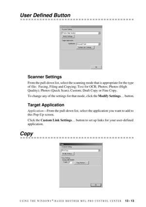 Page 127USING THE WINDOWS®-BASED BROTHER MFL-PRO CONTROL CENTER   13 - 13
User Defined Button
Scanner Settings
From the pull-down list, select the scanning mode that is appropriate for the type 
of file:  Faxing, Filing and Copying; Text for OCR; Photos; Photos (High 
Quality); Photos (Quick Scan); Custom; Draft Copy or Fine Copy.
To change any of the settings for that mode, click the Modify Settings… button.
Target Application
Application—From the pull-down list, select the application you want to add to 
this...