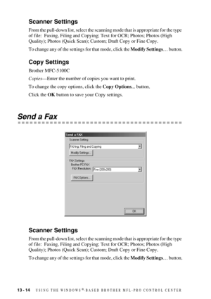 Page 12813 - 14   USING THE WINDOWS®-BASED BROTHER MFL-PRO CONTROL CENTER
Scanner Settings
From the pull-down list, select the scanning mode that is appropriate for the type 
of file:  Faxing, Filing and Copying; Text for OCR; Photos; Photos (High 
Quality); Photos (Quick Scan); Custom; Draft Copy or Fine Copy.
To change any of the settings for that mode, click the Modify Settings… button.
Copy Settings
Brother MFC-5100C
Copies—Enter the number of copies you want to print.
To change the copy options, click the...