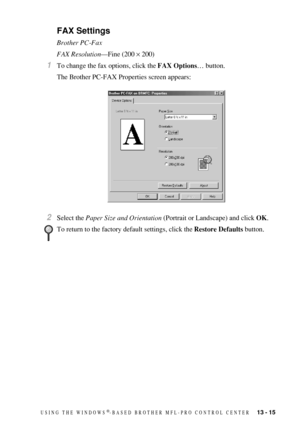 Page 129USING THE WINDOWS®-BASED BROTHER MFL-PRO CONTROL CENTER   13 - 15
FAX Settings
Brother PC-Fax
FAX Resolution—Fine (200 × 200)
1To change the fax options, click the FAX Options… button.
The Brother PC-FAX Properties screen appears:
2Select the Paper Size and Orientation (Portrait or Landscape) and click OK.
To return to the factory default settings, click the Restore Defaults button. 