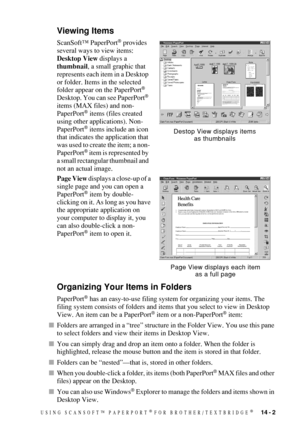 Page 131USING SCANSOFT™ PAPERPORT® FOR BROTHER/TEXTBRIDGE®   14 - 2
Viewing Items
ScanSoft™ PaperPort® provides 
several ways to view items:  
Desktop View displays a 
thumbnail, a small graphic that 
represents each item in a Desktop 
or folder. Items in the selected 
folder appear on the PaperPort
® 
Desktop. You can see PaperPort® 
items (MAX files) and non-
PaperPort
® items (files created 
using other applications). Non-
PaperPort
® items include an icon 
that indicates the application that 
was used to...