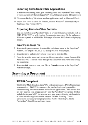 Page 133USING SCANSOFT™ PAPERPORT® FOR BROTHER/TEXTBRIDGE®   14 - 4
Importing Items from Other Applications
In addition to scanning items, you can bring items into PaperPort® in a variety 
of ways and convert them to PaperPort® (MAX) files in several different ways:
Print to the Desktop View from another application, such as Microsoft Excel.
Import files saved in other file formats, such as Windows
® Bitmap (BMP) or 
Tag Image File Format (TIFF).
Exporting Items in Other Formats
You can export or save...