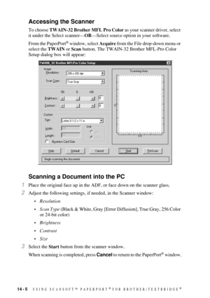 Page 13414 - 5   USING SCANSOFT™ PAPERPORT® FOR BROTHER/TEXTBRIDGE®
Accessing the Scanner
To choose TWAIN-32 Brother MFL Pro Color as your scanner driver, select 
it under the Select scanner—OR—Select source option in your software.  
From the PaperPort
® window, select Acquire from the File drop-down menu or 
select the TWAIN or Scan button. The TWAIN-32 Brother MFL-Pro Color 
Setup dialog box will appear: 
Scanning a Document into the PC
1Place the original face up in the ADF, or face down on the scanner...