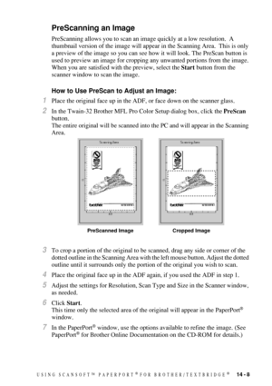 Page 137USING SCANSOFT™ PAPERPORT® FOR BROTHER/TEXTBRIDGE®   14 - 8
PreScanning an Image
PreScanning allows you to scan an image quickly at a low resolution.  A 
thumbnail version of the image will appear in the Scanning Area.  This is only 
a preview of the image so you can see how it will look. The PreScan button is 
used to preview an image for cropping any unwanted portions from the image. 
When you are satisfied with the preview, select the Start button from the 
scanner window to scan the image.
How to Use...