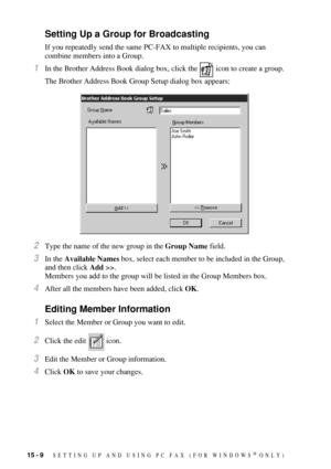 Page 14615 - 9   SETTING UP AND USING PC FAX (FOR WINDOWS® ONLY)
Setting Up a Group for Broadcasting
If you repeatedly send the same PC-FAX to multiple recipients, you can 
combine members into a Group. 
1In the Brother Address Book dialog box, click the   icon to create a group.
The Brother Address Book Group Setup dialog box appears:
2Type the name of the new group in the Group Name field.
3In the Available Names box, select each member to be included in the Group, 
and then click Add >>.
Members you add to...