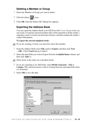 Page 147SETTING UP AND USING PC FAX (FOR WINDOWS® ONLY)   15 - 10
Deleting a Member or Group
1Select the Member of Group you want to delete.
2Click the delete   icon.
3Click OK when the Delete OK? Dialog box appears.
Exporting the Address Book
You can export the Address Book to an ASCII text file (*.csv). If you wish, you 
can create a Vcard for selected members that will be attached to all the sender’s 
outgoing e-mail; a Vcard is an electronic business card that contains the sender’s 
contact information.
To...