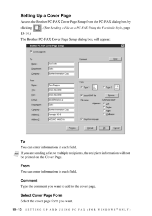 Page 15015 - 13   SETTING UP AND USING PC FAX (FOR WINDOWS® ONLY)
Setting Up a Cover Page
Access the Brother PC-FAX Cover Page Setup from the PC-FAX dialog box by 
clicking . (See 
Sending a File as a PC-FAX Using the Facsimile Style, page 
15-14.)
The Brother PC-FAX Cover Page Setup dialog box will appear:
To
You can enter information in each field.
From
You can enter information in each field.
Comment
Type the comment you want to add to the cover page.
Select Cover Page Form
Select the cover page form you...