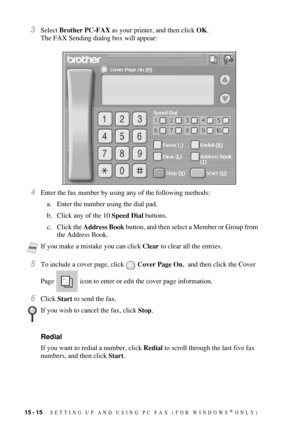 Page 15215 - 15   SETTING UP AND USING PC FAX (FOR WINDOWS® ONLY)
3Select Brother PC-FAX as your printer, and then click OK. 
The FAX Sending dialog box will appear:
4Enter the fax number by using any of the following methods:
a. Enter the number using the dial pad.
b. Click any of the 10 Speed Dial buttons.
c. Click the Address Book button, and then select a Member or Group from 
the Address Book. 
5To include a cover page, click  Cover Page On,  and then click the Cover 
Page   icon to enter or edit the cover...