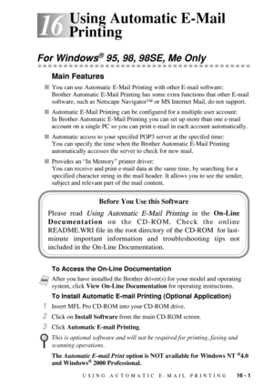 Page 155USING AUTOMATIC E-MAIL PRINTING   16 - 1
16
16Using Automatic E-Mail 
Printing
For Windows® 95, 98, 98SE, Me Only
Main Features
You can use Automatic E-Mail Printing with other E-mail software:
Brother Automatic E-Mail Printing has some extra functions that other E-mail 
software, such as Netscape Navigator™ or MS Internet Mail, do not support.
Automatic E-Mail Printing can be configured for a multiple user account:
In Brother Automatic E-Mail Printing you can set up more than one e-mail 
account on a...