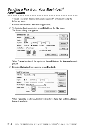 Page 15817 - 3   USING THE BROTHER MFC WITH A NEW POWER MACINTOSH® G3, G4 OR IMAC™/IBOOK™
Sending a Fax from Your Macintosh® 
Application
You can send a fax directly from your Macintosh® application using the 
following steps:
1Create a document in a Macintosh application.
2To begin the fax transmission, select Print from the File menu.
The Printer dialog box appears:
When Printer is selected, the top button shows Print and the Address button is 
grayed.
3From the Output pull-down menu, select Facsimile.
When...