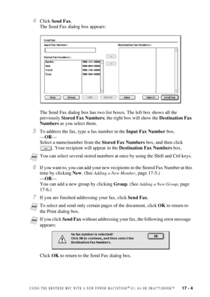 Page 159USING THE BROTHER MFC WITH A NEW POWER MACINTOSH® G3, G4 OR IMAC™/IBOOK™   17 - 4
4Click Send Fax.
The Send Fax dialog box appears:
The Send Fax dialog box has two list boxes. The left box shows all the 
previously Stored Fax Numbers; the right box will show the Destination Fax 
Numbers as you select them.
5To address the fax, type a fax number in the Input Fax Number box. 
—OR— 
Select a name/number from the Stored Fax Numbers box, and then click 
. Your recipient will appear in the Destination Fax...