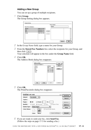 Page 161USING THE BROTHER MFC WITH A NEW POWER MACINTOSH® G3, G4 OR IMAC™/IBOOK™   17 - 6
Adding a New Group
You can set up a group of multiple recipients.
1Click Group.
The Group Setting dialog box appears.
2In the Group Name field, type a name for your Group. 
3From the Stored Fax Numbers box select the recipients for your Group, and 
then click  .
Your selection will appear in the box under the Group Name field.
4Click OK.
The Address Book dialog box reappears:
5Click OK.
The Print/Facsimile dialog box...