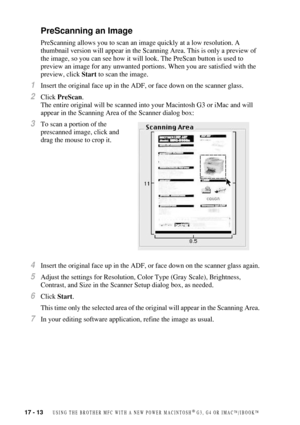 Page 16817 - 13   USING THE BROTHER MFC WITH A NEW POWER MACINTOSH® G3, G4 OR IMAC™/IBOOK™
PreScanning an Image
PreScanning allows you to scan an image quickly at a low resolution. A 
thumbnail version will appear in the Scanning Area. This is only a preview of 
the image, so you can see how it will look. The PreScan button is used to 
preview an image for any unwanted portions. When you are satisfied with the 
preview, click Start to scan the image.
1Insert the original face up in the ADF, or face down on the...