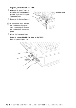 Page 17819 - 5   TROUBLESHOOTING AND ROUTINE MAINTENANCE
Paper is jammed inside the MFC.
1Open the Scanner Cover by 
releasing the Scanner Cover 
release lever and lifting the 
Scanner Cover.
2Remove the jammed paper.
3Close the Scanner Cover.
Paper is jammed inside the front of the MFC.
Pull the paper toward you.
 
Notep
If the jammed paper is under 
the Print Head, unplug the 
MFC, and then you can move 
the Print Head to remove the 
paper.
Scanner Cover 