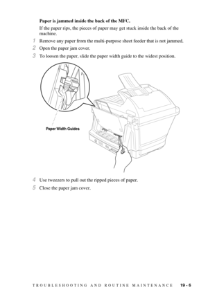 Page 179TROUBLESHOOTING AND ROUTINE MAINTENANCE   19 - 6
Paper is jammed inside the back of the MFC.
If the paper rips, the pieces of paper may get stuck inside the back of the 
machine.
1Remove any paper from the multi-purpose sheet feeder that is not jammed.
2Open the paper jam cover.
3To loosen the paper, slide the paper width guide to the widest position.
4Use tweezers to pull out the ripped pieces of paper.
5Close the paper jam cover.
Paper Width  Guides 