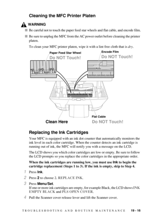 Page 189TROUBLESHOOTING AND ROUTINE MAINTENANCE   19 - 16
Cleaning the MFC Printer Platen
WARNING
Be careful not to touch the paper feed star wheels and flat cable, and encode film.
Be sure to unplug the MFC from the AC power outlet before cleaning the printer 
platen.
To clean your MFC printer platen, wipe it with a lint free cloth that is dry.
Replacing the Ink Cartridges
Your MFC is equipped with an ink dot counter that automatically monitors the 
ink level in each color cartridge. When the counter detects...