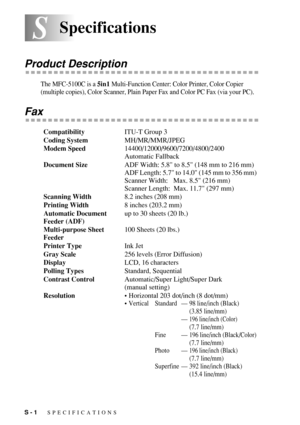 Page 192S - 1   SPECIFICATIONS
SSSpecifications
Product Description
The MFC-5100C is a 5in1 Multi-Function Center: Color Printer, Color Copier 
(multiple copies), Color Scanner, Plain Paper Fax and Color PC Fax (via your PC).
Fax
CompatibilityITU-T Group 3
Coding SystemMH/MR/MMR/JPEG
Modem Speed14400/12000/9600/7200/4800/2400
Automatic Fallback
Document SizeADF Width: 5.8 to 8.5 (148 mm to 216 mm)
ADF Length: 5.7 to 14.0 (145 mm to 356 mm)
Scanner Width:    Max. 8.5 (216 mm)
Scanner Length:  Max. 11.7 (297 mm)...