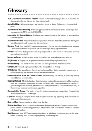 Page 196G - 1   GLOSSARY
GGlossary
ADF (Automatic Document Feeder)  Refers to the number of pages that can be placed in the 
document feeder and fed one at a time automatically.
Auto Dial List  A listing of names and numbers stored in Speed Dial memory, in numerical 
order.
Automatic E-Mail Printing  Software application that automatically prints incoming e-mail 
messages on the MFC (on the CD-ROM).
automatic fax transmission  Sending a fax without picking up the handset of an external or 
extention phone....